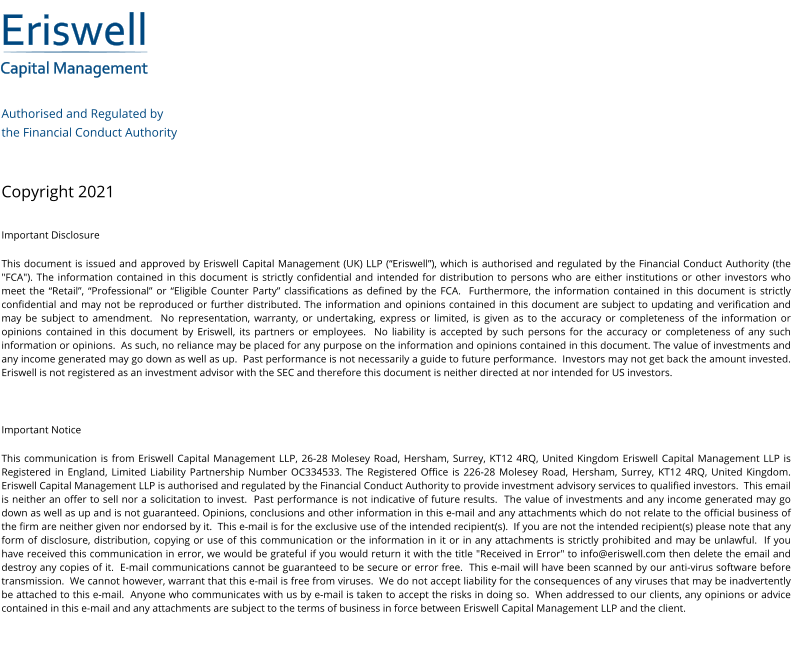 Eriswell Capital Management Authorised and Regulated by  the Financial Conduct Authority   Copyright 2021 Important Disclosure This document is issued and approved by Eriswell Capital Management (UK) LLP (“Eriswell”), which is authorised and regulated by the Financial Conduct Authority (the "FCA"). The information contained in this document is strictly confidential and intended for distribution to persons who are either institutions or other investors who meet the “Retail”, “Professional” or “Eligible Counter Party” classifications as defined by the FCA.  Furthermore, the information contained in this document is strictly confidential and may not be reproduced or further distributed. The information and opinions contained in this document are subject to updating and verification and may be subject to amendment.  No representation, warranty, or undertaking, express or limited, is given as to the accuracy or completeness of the information or opinions contained in this document by Eriswell, its partners or employees.  No liability is accepted by such persons for the accuracy or completeness of any such information or opinions.  As such, no reliance may be placed for any purpose on the information and opinions contained in this document. The value of investments and any income generated may go down as well as up.  Past performance is not necessarily a guide to future performance.  Investors may not get back the amount invested. Eriswell is not registered as an investment advisor with the SEC and therefore this document is neither directed at nor intended for US investors.  Important Notice This communication is from Eriswell Capital Management LLP, 26-28 Molesey Road, Hersham, Surrey, KT12 4RQ, United Kingdom Eriswell Capital Management LLP is Registered in England, Limited Liability Partnership Number OC334533. The Registered Office is 226-28 Molesey Road, Hersham, Surrey, KT12 4RQ, United Kingdom.  Eriswell Capital Management LLP is authorised and regulated by the Financial Conduct Authority to provide investment advisory services to qualified investors.  This email is neither an offer to sell nor a solicitation to invest.  Past performance is not indicative of future results.  The value of investments and any income generated may go down as well as up and is not guaranteed. Opinions, conclusions and other information in this e-mail and any attachments which do not relate to the official business of the firm are neither given nor endorsed by it.  This e-mail is for the exclusive use of the intended recipient(s).  If you are not the intended recipient(s) please note that any form of disclosure, distribution, copying or use of this communication or the information in it or in any attachments is strictly prohibited and may be unlawful.  If you have received this communication in error, we would be grateful if you would return it with the title "Received in Error" to info@eriswell.com then delete the email and destroy any copies of it.  E-mail communications cannot be guaranteed to be secure or error free.  This e-mail will have been scanned by our anti-virus software before transmission.  We cannot however, warrant that this e-mail is free from viruses.  We do not accept liability for the consequences of any viruses that may be inadvertently be attached to this e-mail.  Anyone who communicates with us by e-mail is taken to accept the risks in doing so.  When addressed to our clients, any opinions or advice contained in this e-mail and any attachments are subject to the terms of business in force between Eriswell Capital Management LLP and the client.
