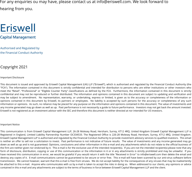 Eriswell Capital Management Authorised and Regulated by  the Financial Conduct Authority   Copyright 2021 Important Disclosure This document is issued and approved by Eriswell Capital Management (UK) LLP (“Eriswell”), which is authorised and regulated by the Financial Conduct Authority (the "FCA"). The information contained in this document is strictly confidential and intended for distribution to persons who are either institutions or other investors who meet the “Retail”, “Professional” or “Eligible Counter Party” classifications as defined by the FCA.  Furthermore, the information contained in this document is strictly confidential and may not be reproduced or further distributed. The information and opinions contained in this document are subject to updating and verification and may be subject to amendment.  No representation, warranty, or undertaking, express or limited, is given as to the accuracy or completeness of the information or opinions contained in this document by Eriswell, its partners or employees.  No liability is accepted by such persons for the accuracy or completeness of any such information or opinions.  As such, no reliance may be placed for any purpose on the information and opinions contained in this document. The value of investments and any income generated may go down as well as up.  Past performance is not necessarily a guide to future performance.  Investors may not get back the amount invested. Eriswell is not registered as an investment advisor with the SEC and therefore this document is neither directed at nor intended for US investors.  Important Notice This communication is from Eriswell Capital Management LLP, 26-28 Molesey Road, Hersham, Surrey, KT12 4RQ, United Kingdom Eriswell Capital Management LLP is Registered in England, Limited Liability Partnership Number OC334533. The Registered Office is 226-28 Molesey Road, Hersham, Surrey, KT12 4RQ, United Kingdom.  Eriswell Capital Management LLP is authorised and regulated by the Financial Conduct Authority to provide investment advisory services to qualified investors.  This email is neither an offer to sell nor a solicitation to invest.  Past performance is not indicative of future results.  The value of investments and any income generated may go down as well as up and is not guaranteed. Opinions, conclusions and other information in this e-mail and any attachments which do not relate to the official business of the firm are neither given nor endorsed by it.  This e-mail is for the exclusive use of the intended recipient(s).  If you are not the intended recipient(s) please note that any form of disclosure, distribution, copying or use of this communication or the information in it or in any attachments is strictly prohibited and may be unlawful.  If you have received this communication in error, we would be grateful if you would return it with the title "Received in Error" to info@eriswell.com then delete the email and destroy any copies of it.  E-mail communications cannot be guaranteed to be secure or error free.  This e-mail will have been scanned by our anti-virus software before transmission.  We cannot however, warrant that this e-mail is free from viruses.  We do not accept liability for the consequences of any viruses that may be inadvertently be attached to this e-mail.  Anyone who communicates with us by e-mail is taken to accept the risks in doing so.  When addressed to our clients, any opinions or advice contained in this e-mail and any attachments are subject to the terms of business in force between Eriswell Capital Management LLP and the client. For any enquiries ou may have, please contact us at info@eriswell.com. We look forward to hearing from you.