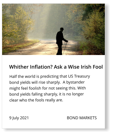 Whither Inflation? Ask a Wise Irish Fool 9 July 2021                                     BOND MARKETS Half the world is predicting that US Treasury bond yields will rise sharply.  A bystander might feel foolish for not seeing this. With bond yields falling sharply, it is no longer clear who the fools really are.