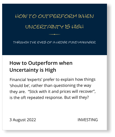 3 August 2022                                        INVESTING Financial ‘experts’ prefer to explain how things ‘should be’, rather than questioning the way they are.  “Stick with it and prices will recover”, is the oft repeated response. But will they?  How to Outperform when  Uncertainty is High how to outperform when  uncertainty is high THROUGH the eyes of a hedge fund manager