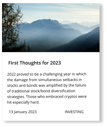 13 January 2023                             INVESTING  First Thoughts for 2023 2022 proved to be a challenging year in which the damage from simultaneous setbacks in stocks and bonds was amplified by the failure of traditional stock/bond diversification strategies. Those who embraced cryptos were hit especially hard.