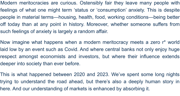 Modern meritocracies are curious. Ostensibly fair they leave many people with feelings of what one might term ‘status or ‘consumption’ anxiety. This is despite people in material terms—housing, health, food, working conditions—being better off today than at any point in history. Moreover, whether someone suffers from such feelings of anxiety is largely a random affair. Now imagine what happens when a modern meritocracy meets a zero r* world laid low by an event such as Covid. And where central banks not only enjoy huge respect amongst economists and investors, but where their influence extends deeper into society than ever before. This is what happened between 2020 and 2023. We’ve spent some long nights trying to understand the road ahead, but there’s also a deeply human story in here. And our understanding of markets is enhanced by absorbing it.