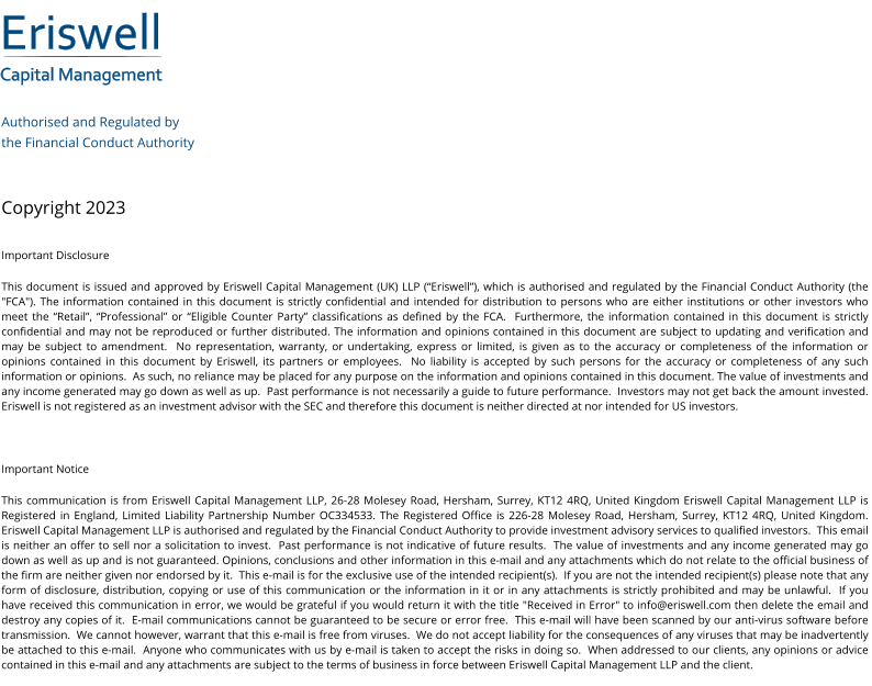 Eriswell Capital Management Authorised and Regulated by  the Financial Conduct Authority   Copyright 2023 Important Disclosure This document is issued and approved by Eriswell Capital Management (UK) LLP (“Eriswell”), which is authorised and regulated by the Financial Conduct Authority (the "FCA"). The information contained in this document is strictly confidential and intended for distribution to persons who are either institutions or other investors who meet the “Retail”, “Professional” or “Eligible Counter Party” classifications as defined by the FCA.  Furthermore, the information contained in this document is strictly confidential and may not be reproduced or further distributed. The information and opinions contained in this document are subject to updating and verification and may be subject to amendment.  No representation, warranty, or undertaking, express or limited, is given as to the accuracy or completeness of the information or opinions contained in this document by Eriswell, its partners or employees.  No liability is accepted by such persons for the accuracy or completeness of any such information or opinions.  As such, no reliance may be placed for any purpose on the information and opinions contained in this document. The value of investments and any income generated may go down as well as up.  Past performance is not necessarily a guide to future performance.  Investors may not get back the amount invested. Eriswell is not registered as an investment advisor with the SEC and therefore this document is neither directed at nor intended for US investors.  Important Notice This communication is from Eriswell Capital Management LLP, 26-28 Molesey Road, Hersham, Surrey, KT12 4RQ, United Kingdom Eriswell Capital Management LLP is Registered in England, Limited Liability Partnership Number OC334533. The Registered Office is 226-28 Molesey Road, Hersham, Surrey, KT12 4RQ, United Kingdom.  Eriswell Capital Management LLP is authorised and regulated by the Financial Conduct Authority to provide investment advisory services to qualified investors.  This email is neither an offer to sell nor a solicitation to invest.  Past performance is not indicative of future results.  The value of investments and any income generated may go down as well as up and is not guaranteed. Opinions, conclusions and other information in this e-mail and any attachments which do not relate to the official business of the firm are neither given nor endorsed by it.  This e-mail is for the exclusive use of the intended recipient(s).  If you are not the intended recipient(s) please note that any form of disclosure, distribution, copying or use of this communication or the information in it or in any attachments is strictly prohibited and may be unlawful.  If you have received this communication in error, we would be grateful if you would return it with the title "Received in Error" to info@eriswell.com then delete the email and destroy any copies of it.  E-mail communications cannot be guaranteed to be secure or error free.  This e-mail will have been scanned by our anti-virus software before transmission.  We cannot however, warrant that this e-mail is free from viruses.  We do not accept liability for the consequences of any viruses that may be inadvertently be attached to this e-mail.  Anyone who communicates with us by e-mail is taken to accept the risks in doing so.  When addressed to our clients, any opinions or advice contained in this e-mail and any attachments are subject to the terms of business in force between Eriswell Capital Management LLP and the client.