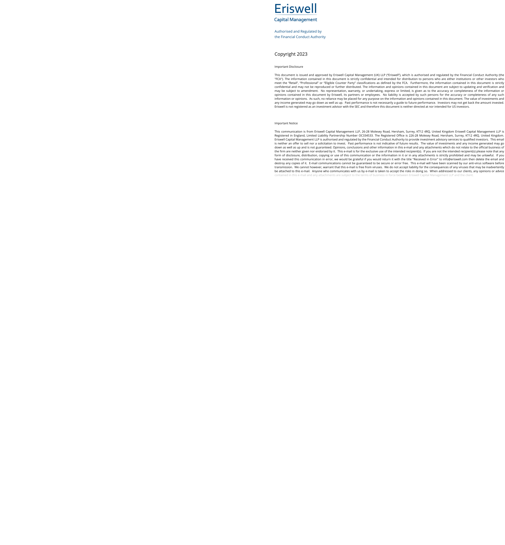 Eriswell Capital Management Authorised and Regulated by  the Financial Conduct Authority   Copyright 2023 Important Disclosure This document is issued and approved by Eriswell Capital Management (UK) LLP (“Eriswell”), which is authorised and regulated by the Financial Conduct Authority (the "FCA"). The information contained in this document is strictly confidential and intended for distribution to persons who are either institutions or other investors who meet the “Retail”, “Professional” or “Eligible Counter Party” classifications as defined by the FCA.  Furthermore, the information contained in this document is strictly confidential and may not be reproduced or further distributed. The information and opinions contained in this document are subject to updating and verification and may be subject to amendment.  No representation, warranty, or undertaking, express or limited, is given as to the accuracy or completeness of the information or opinions contained in this document by Eriswell, its partners or employees.  No liability is accepted by such persons for the accuracy or completeness of any such information or opinions.  As such, no reliance may be placed for any purpose on the information and opinions contained in this document. The value of investments and any income generated may go down as well as up.  Past performance is not necessarily a guide to future performance.  Investors may not get back the amount invested. Eriswell is not registered as an investment advisor with the SEC and therefore this document is neither directed at nor intended for US investors.  Important Notice This communication is from Eriswell Capital Management LLP, 26-28 Molesey Road, Hersham, Surrey, KT12 4RQ, United Kingdom Eriswell Capital Management LLP is Registered in England, Limited Liability Partnership Number OC334533. The Registered Office is 226-28 Molesey Road, Hersham, Surrey, KT12 4RQ, United Kingdom.  Eriswell Capital Management LLP is authorised and regulated by the Financial Conduct Authority to provide investment advisory services to qualified investors.  This email is neither an offer to sell nor a solicitation to invest.  Past performance is not indicative of future results.  The value of investments and any income generated may go down as well as up and is not guaranteed. Opinions, conclusions and other information in this e-mail and any attachments which do not relate to the official business of the firm are neither given nor endorsed by it.  This e-mail is for the exclusive use of the intended recipient(s).  If you are not the intended recipient(s) please note that any form of disclosure, distribution, copying or use of this communication or the information in it or in any attachments is strictly prohibited and may be unlawful.  If you have received this communication in error, we would be grateful if you would return it with the title "Received in Error" to info@eriswell.com then delete the email and destroy any copies of it.  E-mail communications cannot be guaranteed to be secure or error free.  This e-mail will have been scanned by our anti-virus software before transmission.  We cannot however, warrant that this e-mail is free from viruses.  We do not accept liability for the consequences of any viruses that may be inadvertently be attached to this e-mail.  Anyone who communicates with us by e-mail is taken to accept the risks in doing so.  When addressed to our clients, any opinions or advice contained in this e-mail and any attachments are subject to the terms of business in force between Eriswell Capital Management LLP and the client.