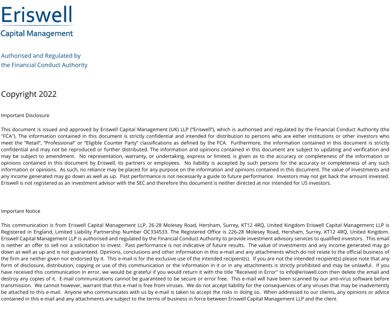 Eriswell Capital Management Authorised and Regulated by  the Financial Conduct Authority   Copyright 2022 Important Disclosure This document is issued and approved by Eriswell Capital Management (UK) LLP (“Eriswell”), which is authorised and regulated by the Financial Conduct Authority (the "FCA"). The information contained in this document is strictly confidential and intended for distribution to persons who are either institutions or other investors who meet the “Retail”, “Professional” or “Eligible Counter Party” classifications as defined by the FCA.  Furthermore, the information contained in this document is strictly confidential and may not be reproduced or further distributed. The information and opinions contained in this document are subject to updating and verification and may be subject to amendment.  No representation, warranty, or undertaking, express or limited, is given as to the accuracy or completeness of the information or opinions contained in this document by Eriswell, its partners or employees.  No liability is accepted by such persons for the accuracy or completeness of any such information or opinions.  As such, no reliance may be placed for any purpose on the information and opinions contained in this document. The value of investments and any income generated may go down as well as up.  Past performance is not necessarily a guide to future performance.  Investors may not get back the amount invested. Eriswell is not registered as an investment advisor with the SEC and therefore this document is neither directed at nor intended for US investors.  Important Notice This communication is from Eriswell Capital Management LLP, 26-28 Molesey Road, Hersham, Surrey, KT12 4RQ, United Kingdom Eriswell Capital Management LLP is Registered in England, Limited Liability Partnership Number OC334533. The Registered Office is 226-28 Molesey Road, Hersham, Surrey, KT12 4RQ, United Kingdom.  Eriswell Capital Management LLP is authorised and regulated by the Financial Conduct Authority to provide investment advisory services to qualified investors.  This email is neither an offer to sell nor a solicitation to invest.  Past performance is not indicative of future results.  The value of investments and any income generated may go down as well as up and is not guaranteed. Opinions, conclusions and other information in this e-mail and any attachments which do not relate to the official business of the firm are neither given nor endorsed by it.  This e-mail is for the exclusive use of the intended recipient(s).  If you are not the intended recipient(s) please note that any form of disclosure, distribution, copying or use of this communication or the information in it or in any attachments is strictly prohibited and may be unlawful.  If you have received this communication in error, we would be grateful if you would return it with the title "Received in Error" to info@eriswell.com then delete the email and destroy any copies of it.  E-mail communications cannot be guaranteed to be secure or error free.  This e-mail will have been scanned by our anti-virus software before transmission.  We cannot however, warrant that this e-mail is free from viruses.  We do not accept liability for the consequences of any viruses that may be inadvertently be attached to this e-mail.  Anyone who communicates with us by e-mail is taken to accept the risks in doing so.  When addressed to our clients, any opinions or advice contained in this e-mail and any attachments are subject to the terms of business in force between Eriswell Capital Management LLP and the client.