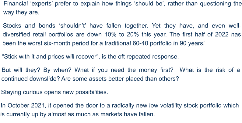 Financial ‘experts’ prefer to explain how things ‘should be’, rather than questioning the way they are. Stocks and bonds ‘shouldn’t’ have fallen together. Yet they have, and even well-diversified retail portfolios are down 10% to 20% this year. The first half of 2022 has been the worst six-month period for a traditional 60-40 portfolio in 90 years! “Stick with it and prices will recover”, is the oft repeated response. But will they? By when? What if you need the money first?  What is the risk of a continued downslide? Are some assets better placed than others?  Staying curious opens new possibilities.  In October 2021, it opened the door to a radically new low volatility stock portfolio which is currently up by almost as much as markets have fallen.