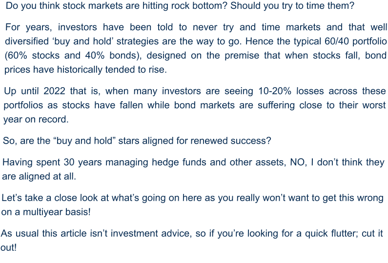 Do you think stock markets are hitting rock bottom? Should you try to time them?  For years, investors have been told to never try and time markets and that well diversified ‘buy and hold’ strategies are the way to go. Hence the typical 60/40 portfolio (60% stocks and 40% bonds), designed on the premise that when stocks fall, bond prices have historically tended to rise.  Up until 2022 that is, when many investors are seeing 10-20% losses across these portfolios as stocks have fallen while bond markets are suffering close to their worst year on record.  So, are the “buy and hold” stars aligned for renewed success? Having spent 30 years managing hedge funds and other assets, NO, I don’t think they are aligned at all. Let’s take a close look at what’s going on here as you really won’t want to get this wrong on a multiyear basis! As usual this article isn’t investment advice, so if you’re looking for a quick flutter; cut it out!