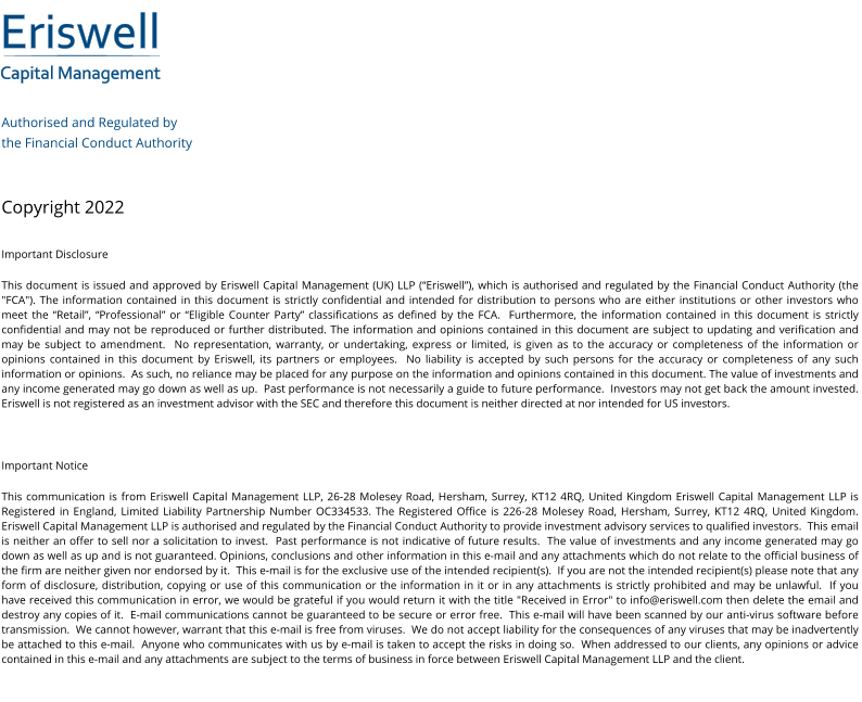 Eriswell Capital Management Authorised and Regulated by  the Financial Conduct Authority   Copyright 2022 Important Disclosure This document is issued and approved by Eriswell Capital Management (UK) LLP (“Eriswell”), which is authorised and regulated by the Financial Conduct Authority (the "FCA"). The information contained in this document is strictly confidential and intended for distribution to persons who are either institutions or other investors who meet the “Retail”, “Professional” or “Eligible Counter Party” classifications as defined by the FCA.  Furthermore, the information contained in this document is strictly confidential and may not be reproduced or further distributed. The information and opinions contained in this document are subject to updating and verification and may be subject to amendment.  No representation, warranty, or undertaking, express or limited, is given as to the accuracy or completeness of the information or opinions contained in this document by Eriswell, its partners or employees.  No liability is accepted by such persons for the accuracy or completeness of any such information or opinions.  As such, no reliance may be placed for any purpose on the information and opinions contained in this document. The value of investments and any income generated may go down as well as up.  Past performance is not necessarily a guide to future performance.  Investors may not get back the amount invested. Eriswell is not registered as an investment advisor with the SEC and therefore this document is neither directed at nor intended for US investors.  Important Notice This communication is from Eriswell Capital Management LLP, 26-28 Molesey Road, Hersham, Surrey, KT12 4RQ, United Kingdom Eriswell Capital Management LLP is Registered in England, Limited Liability Partnership Number OC334533. The Registered Office is 226-28 Molesey Road, Hersham, Surrey, KT12 4RQ, United Kingdom.  Eriswell Capital Management LLP is authorised and regulated by the Financial Conduct Authority to provide investment advisory services to qualified investors.  This email is neither an offer to sell nor a solicitation to invest.  Past performance is not indicative of future results.  The value of investments and any income generated may go down as well as up and is not guaranteed. Opinions, conclusions and other information in this e-mail and any attachments which do not relate to the official business of the firm are neither given nor endorsed by it.  This e-mail is for the exclusive use of the intended recipient(s).  If you are not the intended recipient(s) please note that any form of disclosure, distribution, copying or use of this communication or the information in it or in any attachments is strictly prohibited and may be unlawful.  If you have received this communication in error, we would be grateful if you would return it with the title "Received in Error" to info@eriswell.com then delete the email and destroy any copies of it.  E-mail communications cannot be guaranteed to be secure or error free.  This e-mail will have been scanned by our anti-virus software before transmission.  We cannot however, warrant that this e-mail is free from viruses.  We do not accept liability for the consequences of any viruses that may be inadvertently be attached to this e-mail.  Anyone who communicates with us by e-mail is taken to accept the risks in doing so.  When addressed to our clients, any opinions or advice contained in this e-mail and any attachments are subject to the terms of business in force between Eriswell Capital Management LLP and the client.