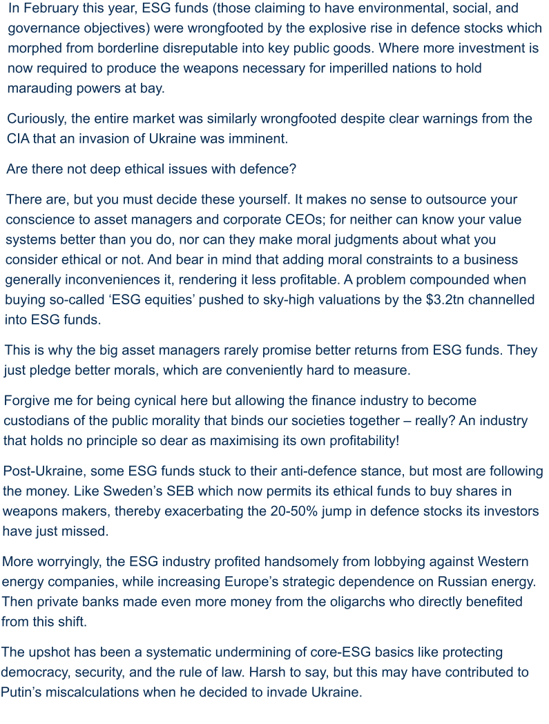 In February this year, ESG funds (those claiming to have environmental, social, and governance objectives) were wrongfooted by the explosive rise in defence stocks which morphed from borderline disreputable into key public goods. Where more investment is now required to produce the weapons necessary for imperilled nations to hold marauding powers at bay.  Curiously, the entire market was similarly wrongfooted despite clear warnings from the CIA that an invasion of Ukraine was imminent. Are there not deep ethical issues with defence?  There are, but you must decide these yourself. It makes no sense to outsource your conscience to asset managers and corporate CEOs; for neither can know your value systems better than you do, nor can they make moral judgments about what you consider ethical or not. And bear in mind that adding moral constraints to a business generally inconveniences it, rendering it less profitable. A problem compounded when buying so-called ‘ESG equities’ pushed to sky-high valuations by the $3.2tn channelled into ESG funds.  This is why the big asset managers rarely promise better returns from ESG funds. They just pledge better morals, which are conveniently hard to measure.  Forgive me for being cynical here but allowing the finance industry to become custodians of the public morality that binds our societies together – really? An industry that holds no principle so dear as maximising its own profitability! Post-Ukraine, some ESG funds stuck to their anti-defence stance, but most are following the money. Like Sweden’s SEB which now permits its ethical funds to buy shares in weapons makers, thereby exacerbating the 20-50% jump in defence stocks its investors have just missed. More worryingly, the ESG industry profited handsomely from lobbying against Western energy companies, while increasing Europe’s strategic dependence on Russian energy. Then private banks made even more money from the oligarchs who directly benefited from this shift.  The upshot has been a systematic undermining of core-ESG basics like protecting democracy, security, and the rule of law. Harsh to say, but this may have contributed to Putin’s miscalculations when he decided to invade Ukraine.
