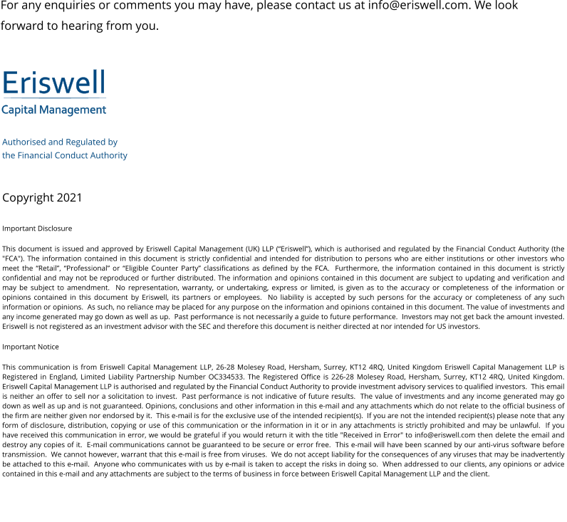 Eriswell Capital Management Authorised and Regulated by  the Financial Conduct Authority   Copyright 2021 Important Disclosure This document is issued and approved by Eriswell Capital Management (UK) LLP (“Eriswell”), which is authorised and regulated by the Financial Conduct Authority (the "FCA"). The information contained in this document is strictly confidential and intended for distribution to persons who are either institutions or other investors who meet the “Retail”, “Professional” or “Eligible Counter Party” classifications as defined by the FCA.  Furthermore, the information contained in this document is strictly confidential and may not be reproduced or further distributed. The information and opinions contained in this document are subject to updating and verification and may be subject to amendment.  No representation, warranty, or undertaking, express or limited, is given as to the accuracy or completeness of the information or opinions contained in this document by Eriswell, its partners or employees.  No liability is accepted by such persons for the accuracy or completeness of any such information or opinions.  As such, no reliance may be placed for any purpose on the information and opinions contained in this document. The value of investments and any income generated may go down as well as up.  Past performance is not necessarily a guide to future performance.  Investors may not get back the amount invested. Eriswell is not registered as an investment advisor with the SEC and therefore this document is neither directed at nor intended for US investors. Important Notice This communication is from Eriswell Capital Management LLP, 26-28 Molesey Road, Hersham, Surrey, KT12 4RQ, United Kingdom Eriswell Capital Management LLP is Registered in England, Limited Liability Partnership Number OC334533. The Registered Office is 226-28 Molesey Road, Hersham, Surrey, KT12 4RQ, United Kingdom.  Eriswell Capital Management LLP is authorised and regulated by the Financial Conduct Authority to provide investment advisory services to qualified investors.  This email is neither an offer to sell nor a solicitation to invest.  Past performance is not indicative of future results.  The value of investments and any income generated may go down as well as up and is not guaranteed. Opinions, conclusions and other information in this e-mail and any attachments which do not relate to the official business of the firm are neither given nor endorsed by it.  This e-mail is for the exclusive use of the intended recipient(s).  If you are not the intended recipient(s) please note that any form of disclosure, distribution, copying or use of this communication or the information in it or in any attachments is strictly prohibited and may be unlawful.  If you have received this communication in error, we would be grateful if you would return it with the title "Received in Error" to info@eriswell.com then delete the email and destroy any copies of it.  E-mail communications cannot be guaranteed to be secure or error free.  This e-mail will have been scanned by our anti-virus software before transmission.  We cannot however, warrant that this e-mail is free from viruses.  We do not accept liability for the consequences of any viruses that may be inadvertently be attached to this e-mail.  Anyone who communicates with us by e-mail is taken to accept the risks in doing so.  When addressed to our clients, any opinions or advice contained in this e-mail and any attachments are subject to the terms of business in force between Eriswell Capital Management LLP and the client. For any enquiries or comments you may have, please contact us at info@eriswell.com. We look forward to hearing from you.